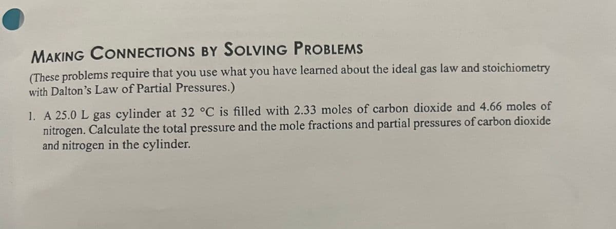 MAKING CONNECTIONS BY SOLVING PROBLEMS
(These problems require that you use what you have learned about the ideal gas law and stoichiometry
with Dalton's Law of Partial Pressures.)
1. A 25.0 L gas cylinder at 32 °C is filled with 2.33 moles of carbon dioxide and 4.66 moles of
nitrogen. Calculate the total pressure and the mole fractions and partial pressures of carbon dioxide
and nitrogen in the cylinder.