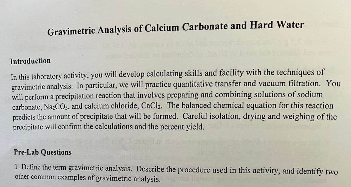 Gravimetric Analysis of Calcium Carbonate and Hard Water
Introduction
In this laboratory activity, you will develop calculating skills and facility with the techniques of
gravimetric analysis. In particular, we will practice quantitative transfer and vacuum filtration. You
will perform a precipitation reaction that involves preparing and combining solutions of sodium
carbonate, Na2CO3, and calcium chloride, CaCl2. The balanced chemical equation for this reaction
predicts the amount of precipitate that will be formed. Careful isolation, drying and weighing of the
precipitate will confirm the calculations and the percent yield.
Pre-Lab Questions
1. Define the term gravimetric analysis. Describe the procedure used in this activity, and identify two
other common examples of gravimetric analysis.