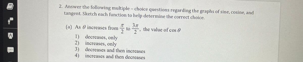 2. Answer the following multiple - choice questions regarding the graphs of sine, cosine, and
tangent. Sketch each function to help determine the correct choice.
(a) As 0 increases from
to
the value of cos 0
2
1) decreases, only
2) increases, only
3) decreases and then increases
4) increases and then decreases
