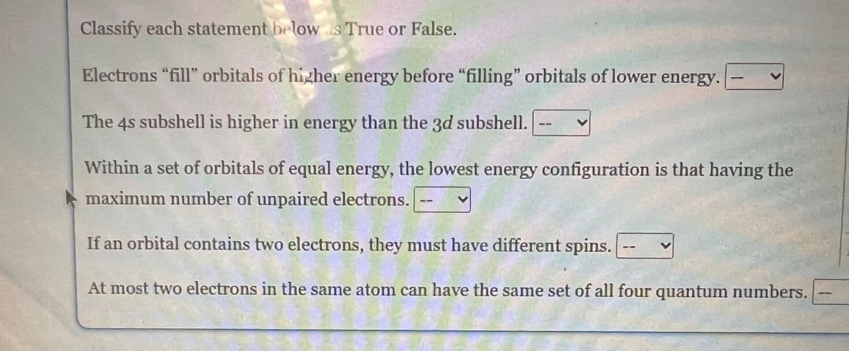 Classify each statement below s True or False.
Electrons "fill" orbitals of higher energy before "filling" orbitals of lower energy.
The 4s subshell is higher in energy than the 3d subshell.
Within a set of orbitals of equal energy, the lowest energy configuration is that having the
maximum number of unpaired electrons.
If an orbital contains two electrons, they must have different spins.
At most two electrons in the same atom can have the same set of all four quantum numbers.