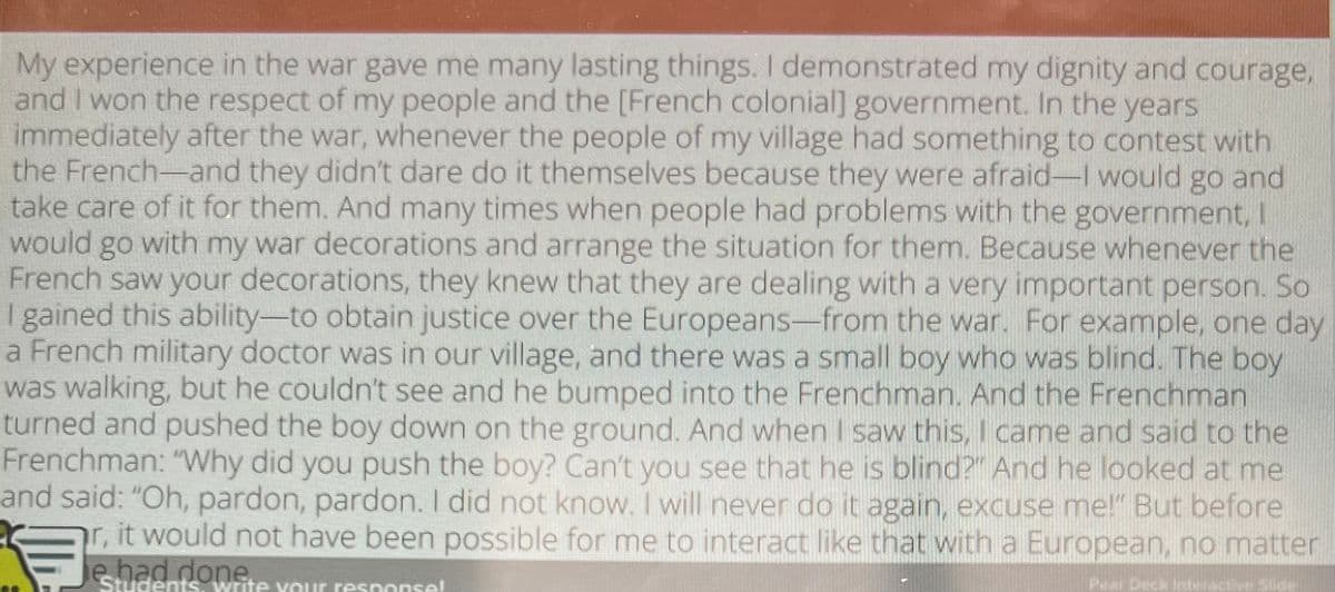 My experience in the war gave me many lasting things. I demonstrated my dignity and courage,
and I won the respect of my people and the [French colonial] government. In the years
immediately after the war, whenever the people of my village had something to contest with
the French-and they didn't dare do it themselves because they were afraid-I would go and
take care of it for them. And many times when people had problems with the government, I
would go with my war decorations and arrange the situation for them. Because whenever the
French saw your decorations, they knew that they are dealing with a very important person. So
I gained this ability-to obtain justice over the Europeans-from the war. For example, one day
a French military doctor was in our village, and there was a small boy who was blind. The boy
was walking, but he couldn't see and he bumped into the Frenchman. And the Frenchman
turned and pushed the boy down on the ground. And when I saw this, I came and said to the
Frenchman: "Why did you push the boy? Can't you see that he is blind?" And he looked at me
and said: "Oh, pardon, pardon. I did not know. I will never do it again, excuse me!" But before
r, it would not have been possible for me to interact like that with a European, no matter
e had done.
Students write your response!
Pear Deck interactive Slide
