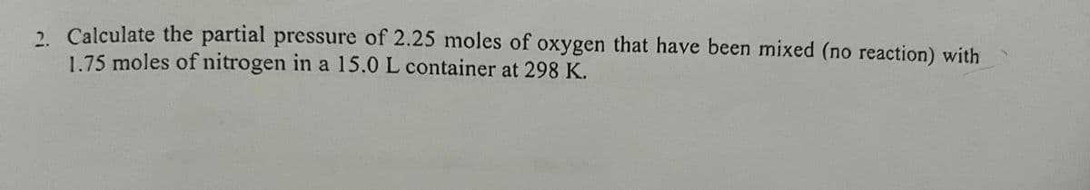 2. Calculate the partial pressure of 2.25 moles of oxygen that have been mixed (no reaction) with
1.75 moles of nitrogen in a 15.0 L container at 298 K.