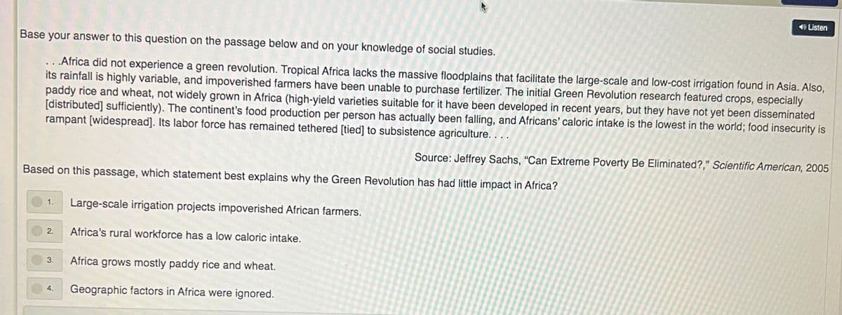 O Listen
Base your answer to this question on the passage below and on your knowledge of social studies.
.. .Africa did not experience a green revolution. Tropical Africa lacks the massive floodplains that facilitate the large-scale and low-cost irrigation found in Asia. Also,
its rainfall is highly variable, and impoverished farmers have been unable to purchase fertilizer. The initial Green Revolution research featured crops, especially
paddy rice and wheat, not widely grown in Africa (high-yield varieties suitable for it have been developed in recent years, but they have not yet been disseminated
[distributed] sufficiently). The continent's food production per person has actually been falling, and Africans' caloric intake is the lowest in the world; food insecurity is
rampant [widespread]. Its labor force has remained tethered [tied] to subsistence agriculture. ...
Source: Jeffrey Sachs, "Can Extreme Poverty Be Eliminated?," Scientific American, 2005
Based on this passage, which statement best explains why the Green Revolution has had little impact in Africa?
1.
Large-scale irrigation projects impoverished African farmers.
Africa's rural workforce has a low caloric intake.
2.
3.
Africa grows mostly paddy rice and wheat.
4.
Geographic factors in Africa were ignored.
