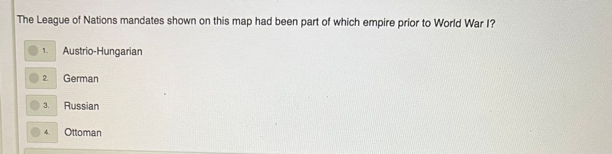 The League of Nations mandates shown on this map had been part of which empire prior to World War 1?
1.
Austrio-Hungarian
2.
German
Russian
4.
Ottoman
3.
