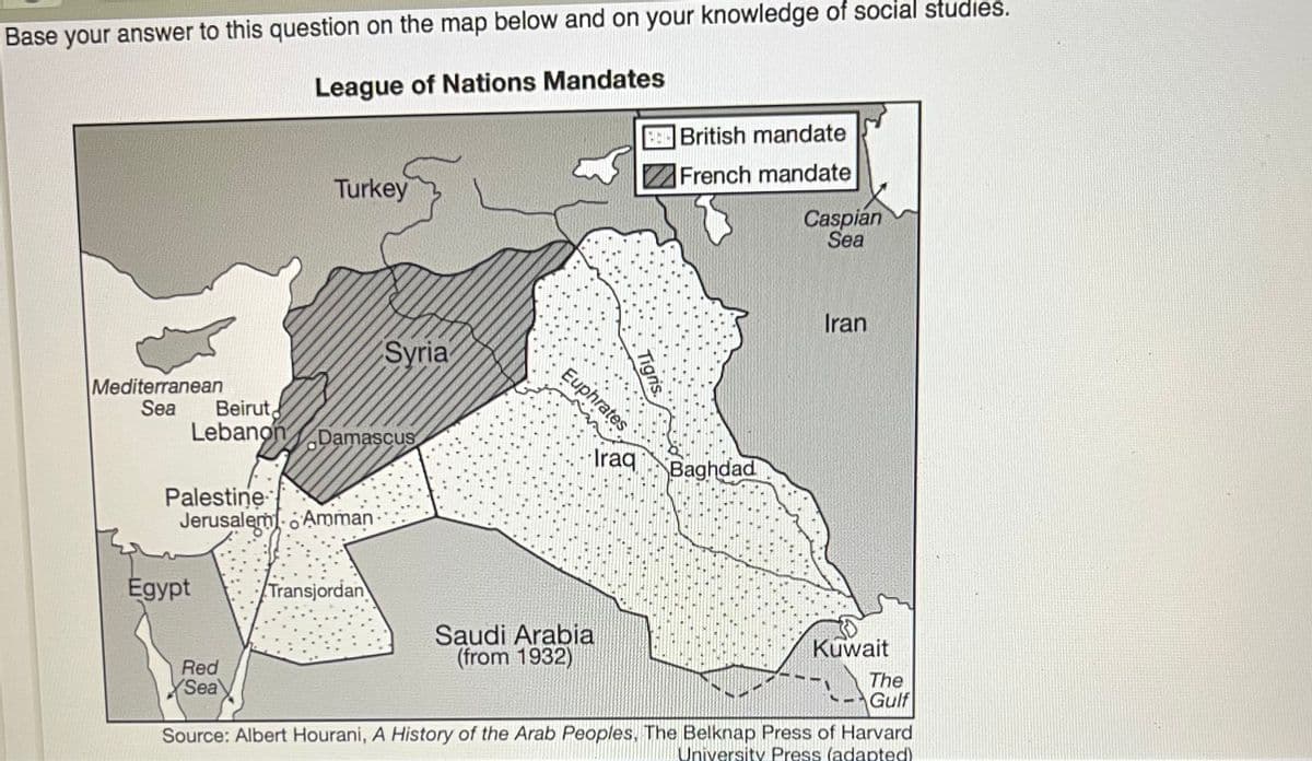 Base your answer to this question on the map below and on your knowledge of social studies.
League of Nations Mandates
EBritish mandate
French mandate
Turkey
Caspian
Sea
Iran
Syria
Euphrates
Mediterranean
Sea
Beirut
Lebanon
Damascus
Iraq
Baghdad
Palestine
Jerusalem o Amman
Égypt
Transjordan
Saudi Arabia
(from 1932)
Kuwait
The
Gulf
Red
Sea
Source: Albert Hourani, A History of the Arab Peoples, The Belknap Press of Harvard
University Press (adapted)
Tigris.
