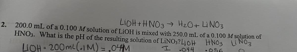 2.
LIOH + HNO3 → H₂O + Li NO3
200.0 mL of a 0.100 M solution of LiOH is mixed with 250.0 mL of a 0.100 M solution of
HNO3. What is the pH of the resulting solution of LiNO3? LOH
HNO3 LINO3
LiOH = 200mL (IM) = .04AM
I
044
·056