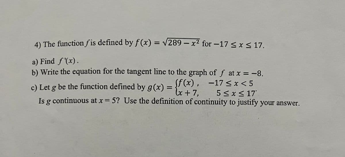 4) The function fis defined by f(x) = √289-x² for -17 ≤ x ≤ 17.
a) Find f'(x).
b) Write the equation for the tangent line to the graph of f at x = -8.
c) Let g be the function defined by g(x) = {f(x) -17 ≤ x <5
5 ≤ x ≤ 17
Is g continuous at x = 5? Use the definition of continuity to justify your answer.