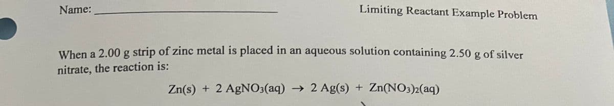 Name:
Limiting Reactant Example Problem
When a 2.00 g strip of zinc metal is placed in an aqueous solution containing 2.50 g of silver
nitrate, the reaction is:
Zn(s) + 2 AgN03(aq) → 2 Ag(s) + Zn(NO3)2(aq)
