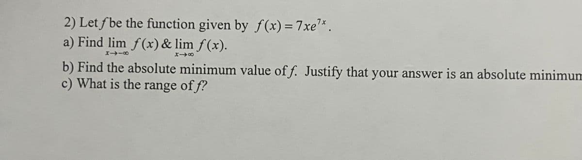 **Question 2**

Let \( f \) be the function given by \( f(x) = 7xe^{7x} \).

a) Find \( \lim_{x \to -\infty} f(x) \) and \( \lim_{x \to \infty} f(x) \).

b) Find the absolute minimum value of \( f \). Justify that your answer is an absolute minimum.

c) What is the range of \( f \)?