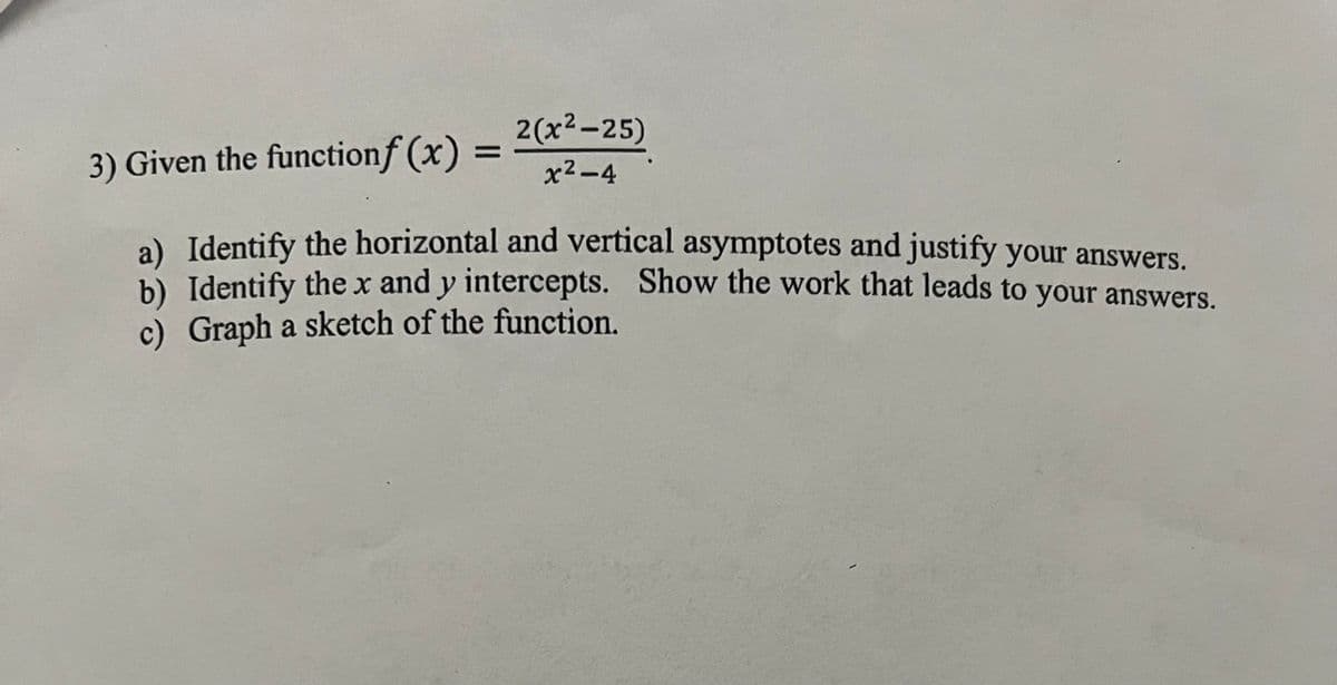 2(x²-25)
x²-4
3) Given the functionf (x)
a) Identify the horizontal and vertical asymptotes and justify your answers.
b) Identify the x and y intercepts. Show the work that leads to your answers.
c) Graph a sketch of the function.