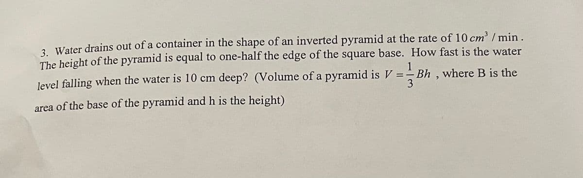 3. Water drains out of a container in the shape of an inverted pyramid at the rate of 10 cm³ / min.
The height of the pyramid is equal to one-half the edge of the square base. How fast is the water
1
3
level falling when the water is 10 cm deep? (Volume of a pyramid is V ==Bh, where B is the
area of the base of the pyramid and h is the height)