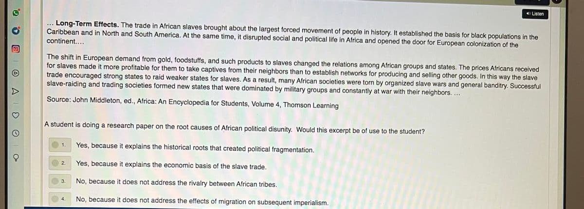 O Listen
Long-Term Effects. The trade in African slaves brought about the largest forced movement of people in history. It established the basis for black populations in the
Caribbean and in North and South America. At the same time, it disrupted social and political life in Africa and opened the door for European colonization of the
continent....
The shift in European demand from gold, foodstuffs, and such products to slaves changed the relations among African groups and states. The prices Africans received
for slaves made it more profitable for them to take captives from their neighbors than to establish networks for producing and selling other goods. In this way the slave
trade encouraged strong states to raid weaker states for slaves. As a result, many African societies were torn by organized slave wars and general banditry. Successful
slave-raiding and trading societies formed new states that were dominated by military groups and constantly at war with their neighbors. ...
Source: John Middleton, ed., Africa: An Encyclopedia for Students, Volume 4, Thomson Learning
A student is doing a research paper on the root causes of African political disunity. Would this excerpt be of use to the student?
Yes, because it explains the historical roots that created political fragmentation.
1.
2.
Yes, because it explains the economic basis of the slave trade.
3.
No, because it does not address the rivalry between African tribes.
No, because it does not address the effects of migration on subsequent imperialism.
4.
AID
