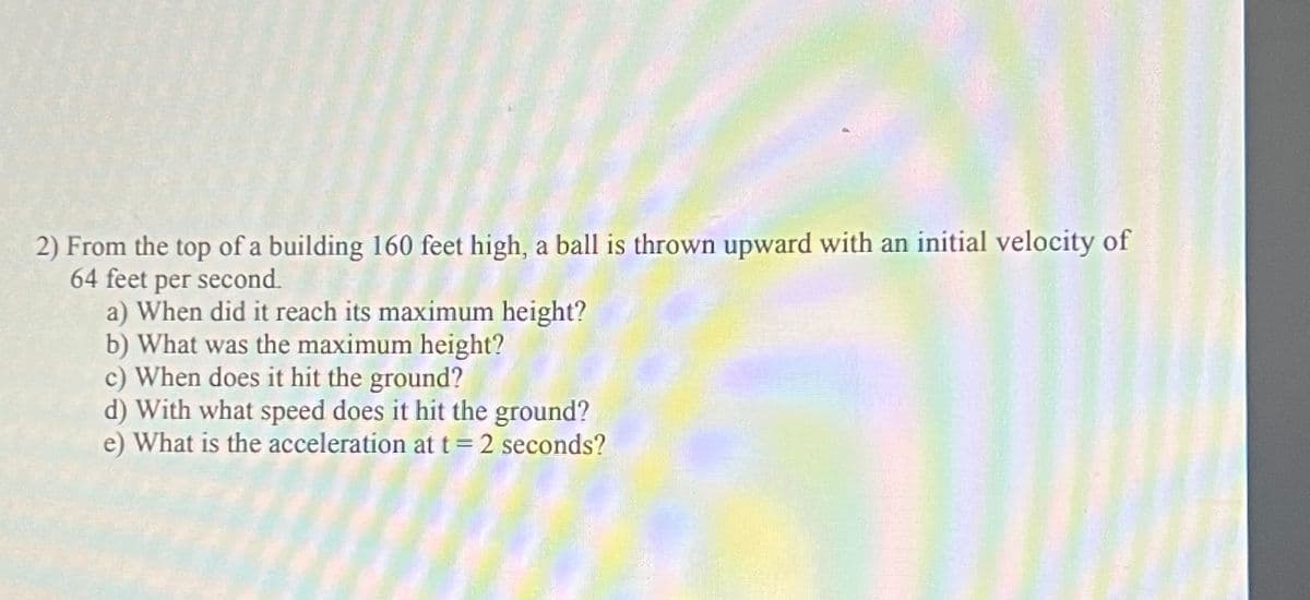 2) From the top of a building 160 feet high, a ball is thrown upward with an initial velocity of
64 feet per second.
a) When did it reach its maximum height?
b) What was the maximum height?
c) When does it hit the ground?
d) With what speed does it hit the ground?
e) What is the acceleration at t = 2 seconds?