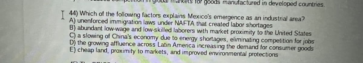 Rets for goods manufactured in developed countries.
T 44) Which of the following factors explains Mexico's emergence as an industrial area?
A) unenforced immigration laws under NAFTA that created labor shortages
B) abundant low-wage and low-skilled laborers with market proximity to the United States
C) a slowing of China's economy due to energy shortages, elimínating competition for jobs
D) the growing affluence across Latin America increasing the demand for consumer goods
E) cheap land, proximity to markets, and improved environmental protections
