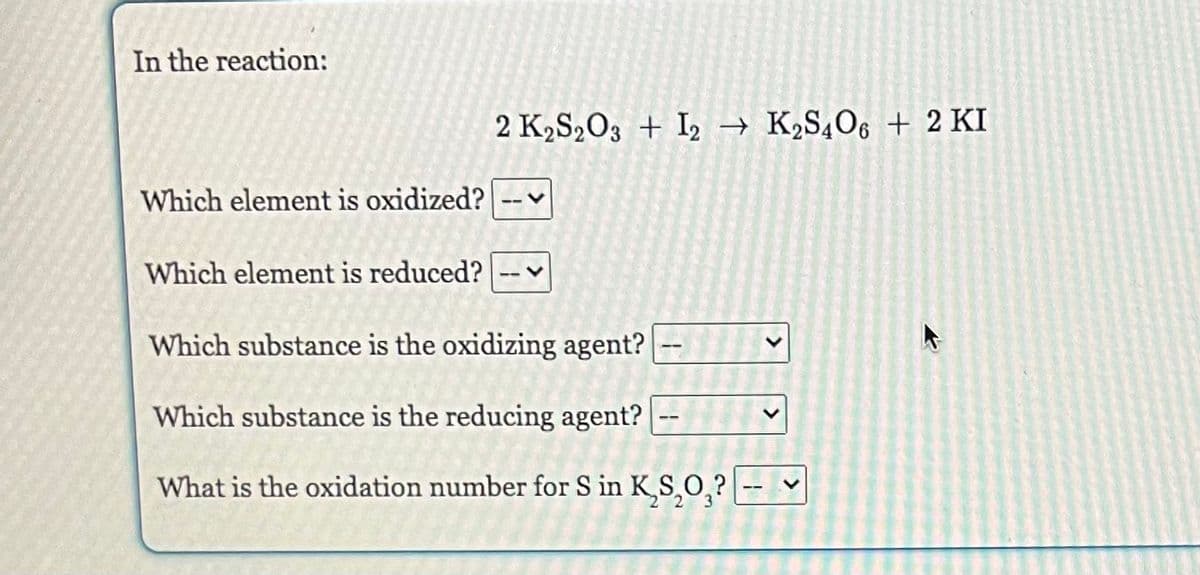 In the reaction:
Which element is oxidized?
2 K₂S2O3 + 12 → K₂S4O6 + 2 KI
Which element is reduced?
Which substance is the oxidizing agent? --
Which substance is the reducing agent?
What is the oxidation number for S in K,S,O,? ---