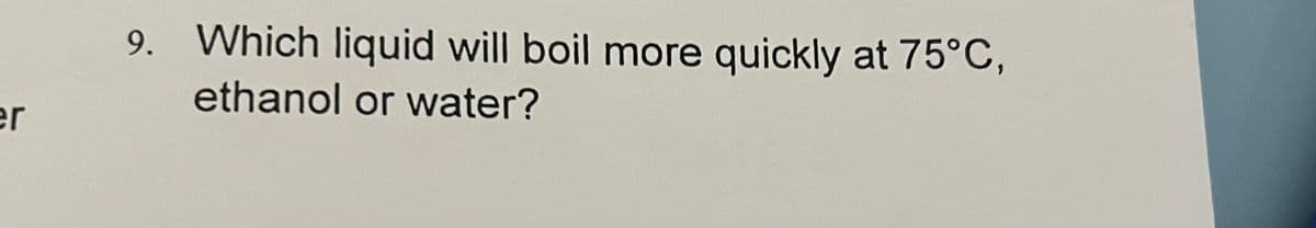 9. Which liquid will boil more quickly at 75°C,
ethanol or water?
er
