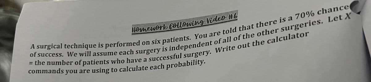 Homework following Video #6
= the number of patients who have a successful surgery. Write out the calculator
of success. We will assume each surgery is independent of all of the other surgeries. Let X
A surgical technique is performed on six patients. You are told that there is a 70% chance
commands you are using to calculate each probability.