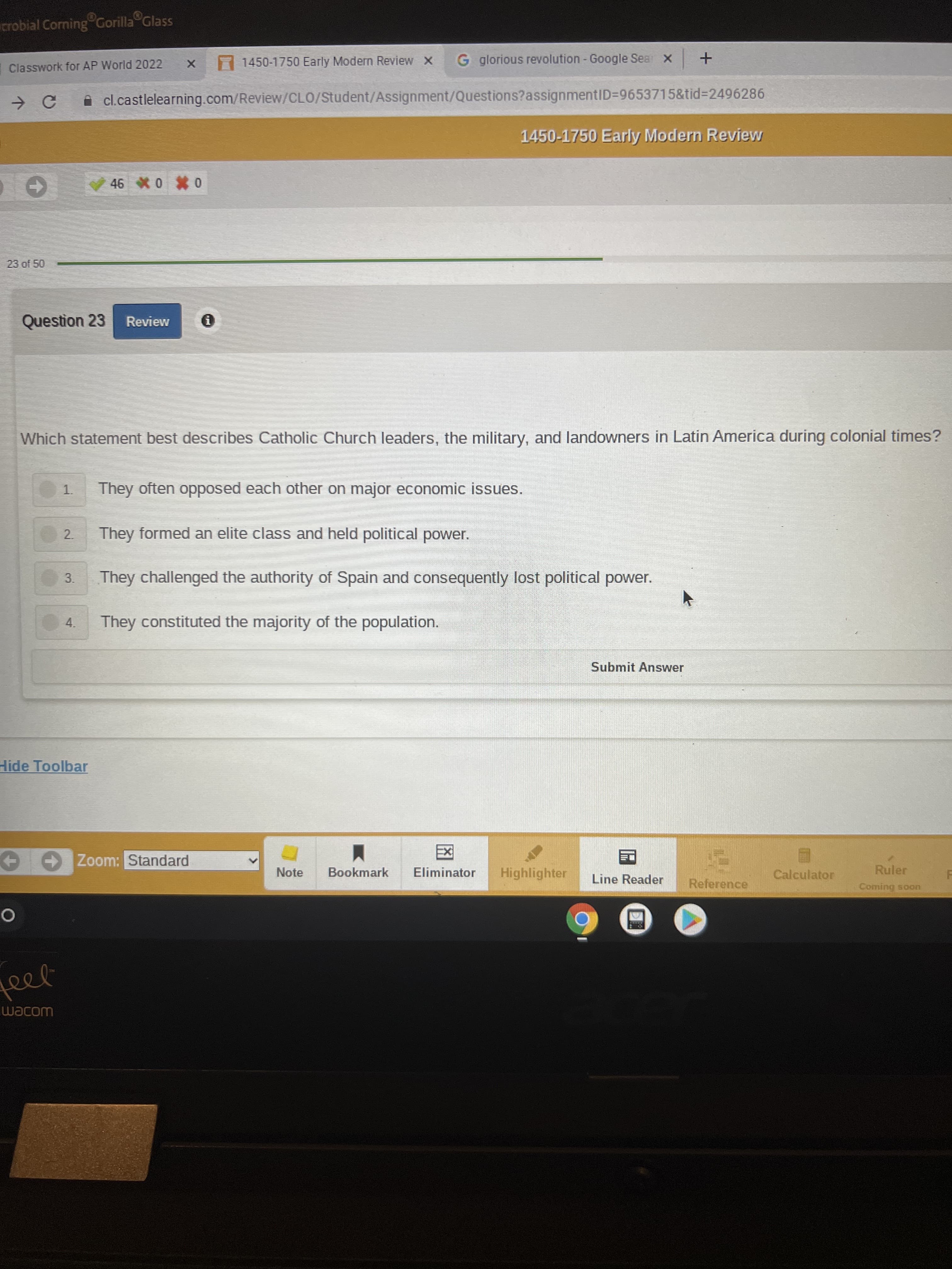 4.
crobial Corning Gorilla Glass
7 1450-1750 Early Modern Review x
G glorious revolution - Google Sea x
Classwork for AP World 2022
A cl.castlelearning.com/Review/CLO/Student/Assignment/Questions?assignmentID3D9653715&tid%3D2496286
1450-1750 Early Modern Review
0 0 9
23 of 50
Question 23
Review
Which statement best describes Catholic Church leaders, the military, and landowners in Latin America during colonial times?
They often opposed each other on major economic issues.
1.
They formed an elite class and held political power.
2.
3.
They challenged the authority of Spain and consequently lost political power.
They constituted the majority of the population.
Submit Answer
Hide Toolbar
Zoom: Standard
Note
Bookmark
Eliminator
Highlighter
Calculator
Ruler
Line Reader
Reference
Coming soon
WOJem
