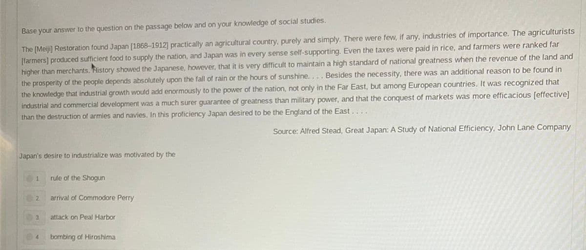 Base your answer to the question on the passage below and on your knowledge of social studies.
The [Meiji] Restoration found Japan [1868-1912] practically an agricultural country, purely and simply. There were few, if any, industries of importance. The agriculturists
[farmers] produced sufficient food to supply the nation, and Japan was in every sense self-supporting. Even the taxes were paid in rice, and farmers were ranked far
higher than merchants. History showed the Japanese, however, that it is very difficult to maintain a high standard of national greatness when the revenue of the land and
the prosperity of the people depends absolutely upon the fall of rain or the hours of sunshine.... Besides the necessity, there was an additional reason to be found in
the knowledge that industrial growth would add enormously to the power of the nation, not only in the Far East, but among European countries. It was recognized that
industrial and commercial development was a much surer guarantee of greatness than military power, and that the conquest of markets was more efficacious [effective]
than the destruction of armies and navies. In this proficiency Japan desired to be the England of the East....
Source: Alfred Stead, Great Japan: A Study of National Efficiency, John Lane Company
Japan's desire to industrialize was motivated by the
1
rule of the Shogun
2
arrival of Commodore Perry
3
attack on Peal Harbor
4
bombing of Hiroshima