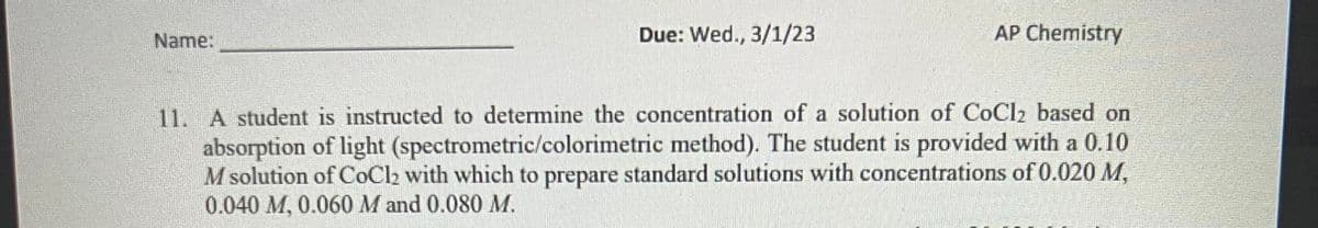 Name:
Due: Wed., 3/1/23
AP Chemistry
11. A student is instructed to determine the concentration of a solution of CoCl2₂ based on
absorption of light (spectrometric/colorimetric method). The student is provided with a 0.10
M solution of CoCl₂ with which to prepare standard solutions with concentrations of 0.020 M,
0.040 M, 0.060 M and 0.080 M.