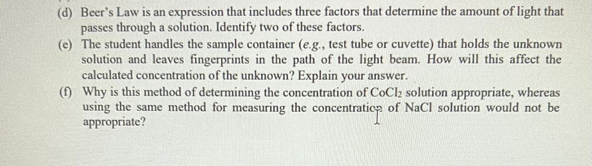 (d) Beer's Law is an expression that includes three factors that determine the amount of light that
passes through a solution. Identify two of these factors.
(e) The student handles the sample container (e.g., test tube or cuvette) that holds the unknown
solution and leaves fingerprints in the path of the light beam. How will this affect the
calculated concentration of the unknown? Explain your answer.
(f) Why is this method of determining the concentration of CoCl₂ solution appropriate, whereas
using the same method for measuring the concentration of NaCl solution would not be
appropriate?