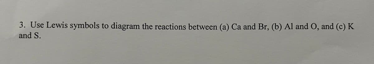 3. Use Lewis symbols to diagram the reactions between (a) Ca and Br, (b) Al and O, and (c) K
and S.