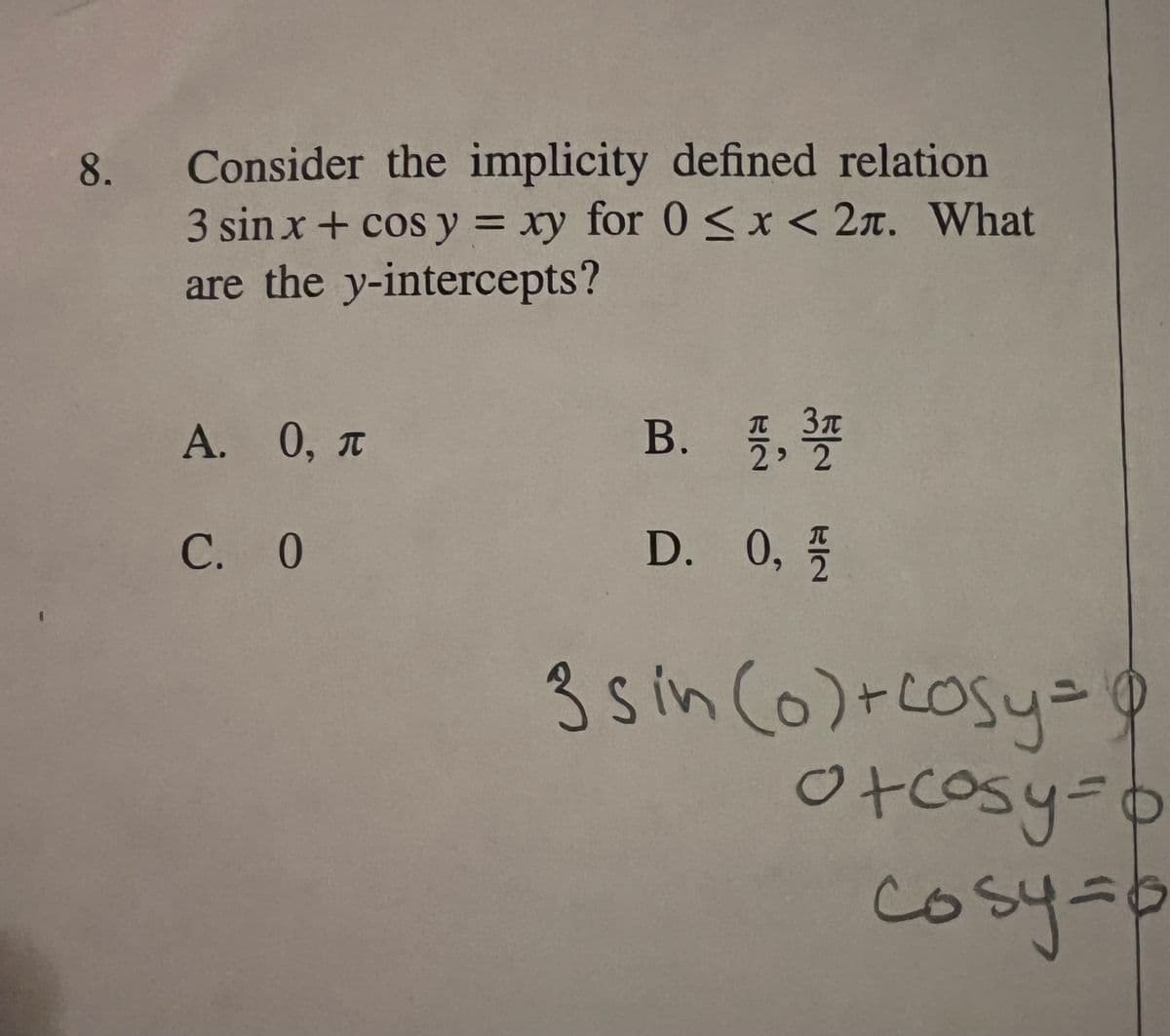 8.
Consider the implicity defined relation
3 sin x + cos y = xy for 0 < x < 2. What
are the y-intercepts?
A. 0, T
C. 0
B. 71/1, 3/10
2
D. 0, //
3 sin (0) + cosy = $
C
o+cosy=b
собут