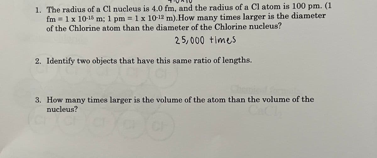 1. The radius of a Cl nucleus is 4.0 fm, and the radius of a Cl atom is 100 pm. (1
fm = 1 x 10-15 m; 1 pm = 1 x 10-12 m). How many times larger is the diameter
of the Chlorine atom than the diameter of the Chlorine nucleus?
25,000 times
2. Identify two objects that have this same ratio of lengths.
3. How many times larger is the volume of the atom than the volume of the
nucleus?
la