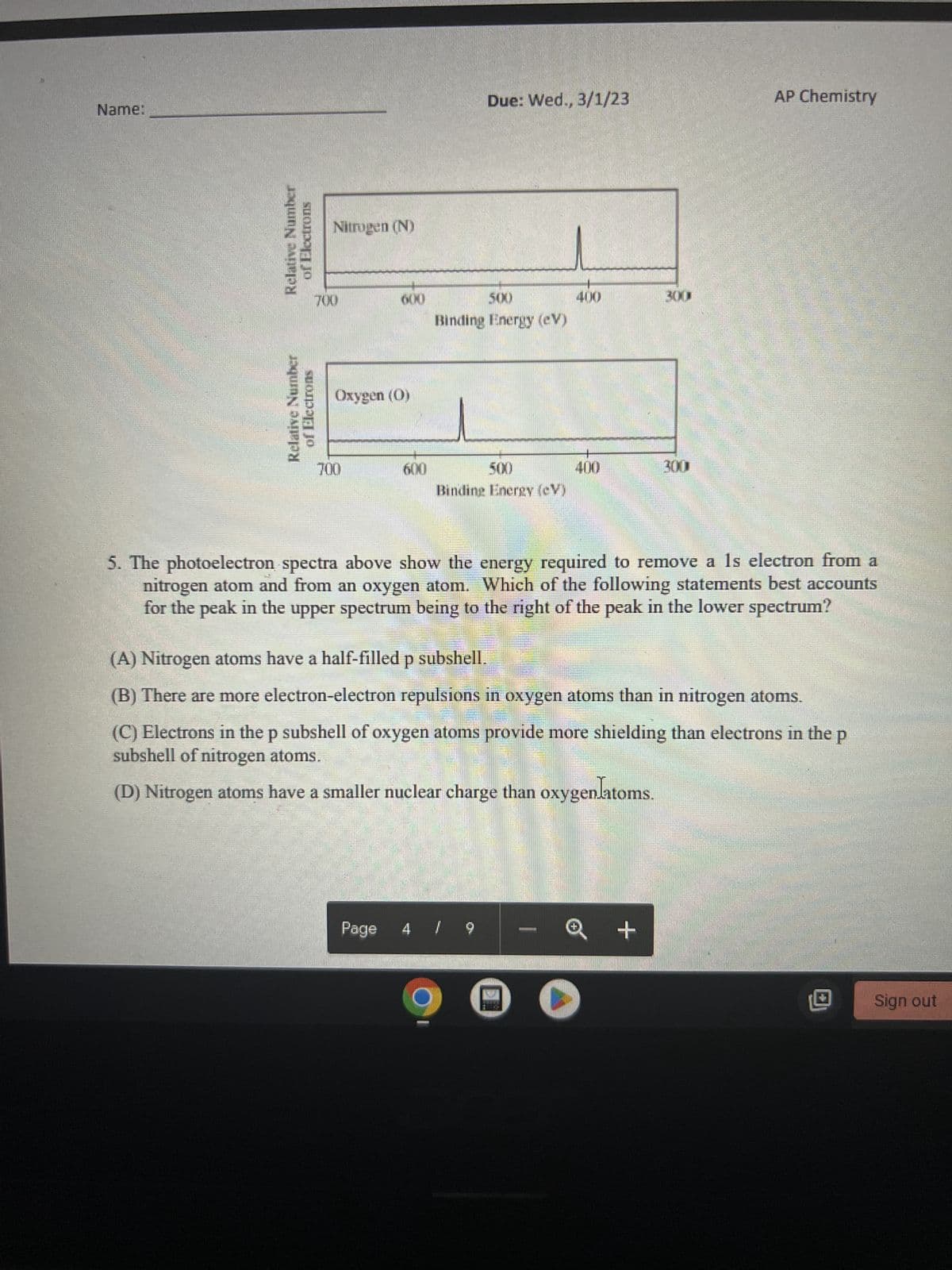 Name:
Relative Number
suonger jo
Relative Number
of Electrons
Nitrogen (N)
600
Oxygen (0)
700
600
Due: Wed., 3/1/23
500
Binding Energy (eV)
500
Binding Energy (CV)
400
Page 4 / 9
400
5. The photoelectron spectra above show the energy required to remove a 1s electron from a
nitrogen atom and from an oxygen atom. Which of the following statements best accounts
for the peak in the upper spectrum being to the right of the peak in the lower spectrum?
I
300
(A) Nitrogen atoms have a half-filled p subshell.
(B) There are more electron-electron repulsions in oxygen atoms than in nitrogen atoms.
AP Chemistry
(C) Electrons in the p subshell of oxygen atoms provide more shielding than electrons in the p
subshell of nitrogen atoms.
(D) Nitrogen atoms have a smaller nuclear charge than oxygenlatoms.
+
Sign out