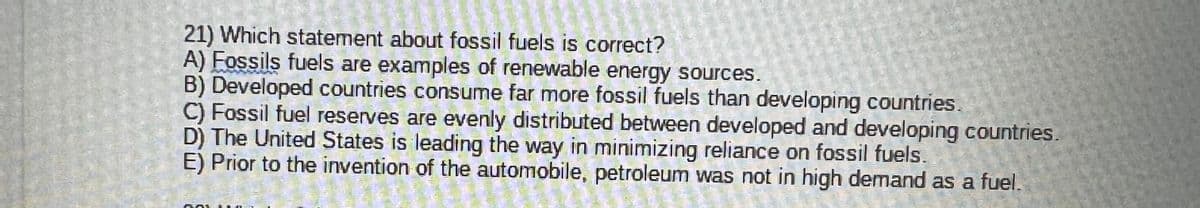 21) Which statement about fossil fuels is correct?
A) Fossils fuels are examples of renewable energy sources.
B) Developed countries consume far more fossil fuels than developing countries.
C) Fossil fuel reserves are evenly distributed between developed and developing countries.
D) The United States is leading the way in minimizing reliance on fossil fuels.
E) Prior to the invention of the automobile, petroleum was not in high demand as a fuel.
