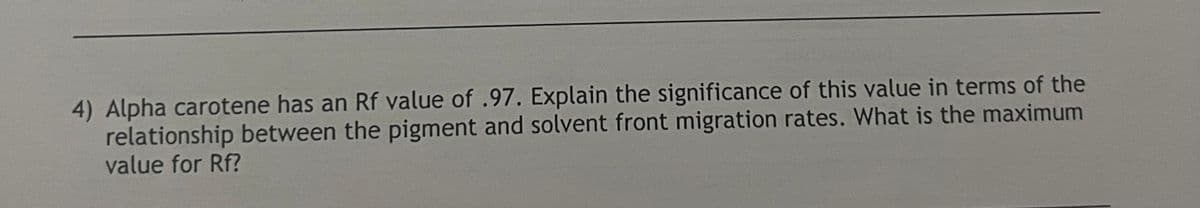 4) Alpha carotene has an Rf value of .97. Explain the significance of this value in terms of the
relationship between the pigment and solvent front migration rates. What is the maximum
value for Rf?