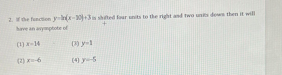 2. If the function y=In(x-10)+3 is shifted four units to the right and two units down then it will
have an asymptote of
(1) x=14
(3) y=1
(2) x=-6
(4) y=-5
