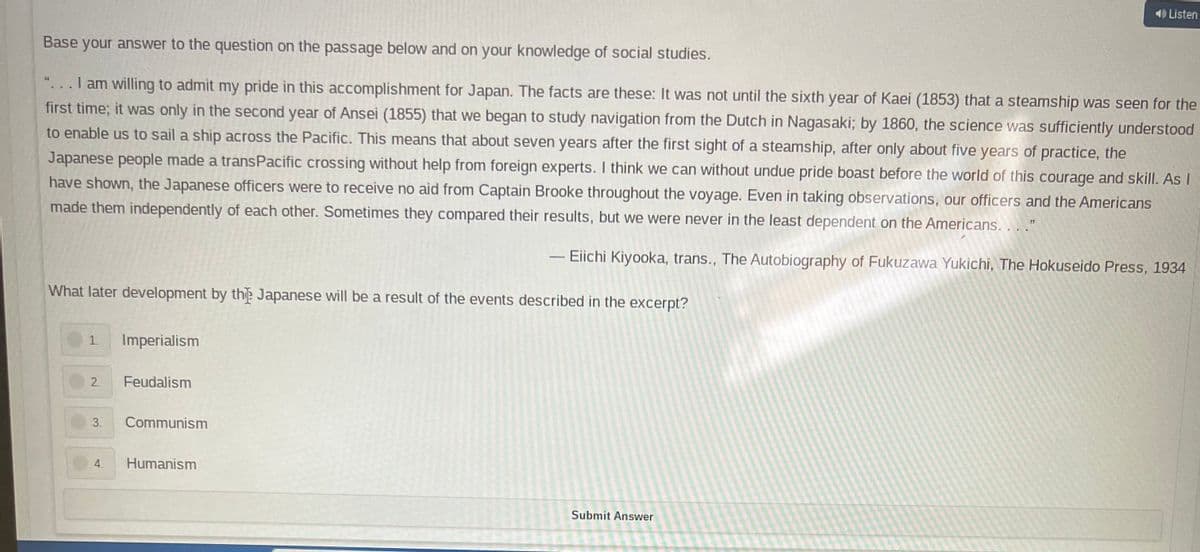 40 Listen
Base your answer to the question on the passage below and on your knowledge of social studies.
44
I am willing to admit my pride in this accomplishment for Japan. The facts are these: It was not until the sixth year of Kaei (1853) that a steamship was seen for the
first time; it was only in the second year of Ansei (1855) that we began to study navigation from the Dutch in Nagasaki; by 1860, the science was sufficiently understood
to enable us to sail a ship across the Pacific. This means that about seven years after the first sight of a steamship, after only about five years of practice, the
Japanese people made a transPacific crossing without help from foreign experts. I think we can without undue pride boast before the world of this courage and skill. As I
have shown, the Japanese officers were to receive no aid from Captain Brooke throughout the voyage. Even in taking observations, our officers and the Americans
made them independently of each other. Sometimes they compared their results, but we were never in the least dependent on the Americans. . . ."
- Eiichi Kiyooka, trans., The Autobiography of Fukuzawa Yukichi, The Hokuseido Press, 1934
What later development by the Japanese will be a result of the events described in the excerpt?
1.
Imperialism
2 Feudalism
3.
4. Humanism
Submit Answer
Communism