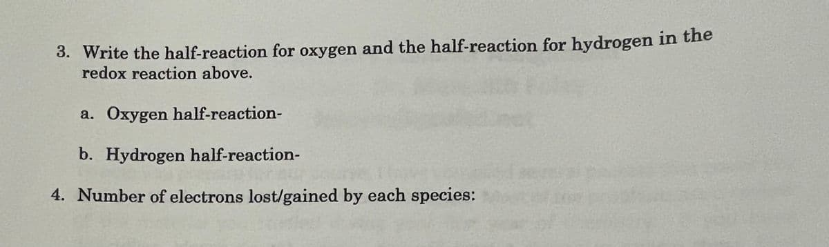 3. Write the half-reaction for oxygen and the half-reaction for hydrogen in the
redox reaction above.
a. Oxygen half-reaction-
b. Hydrogen half-reaction-
4. Number of electrons lost/gained by each species:
