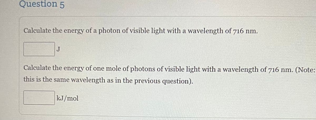 Question 5
Calculate the energy of a photon of visible light with a wavelength of 716 nm.
J
Calculate the energy of one mole of photons of visible light with a wavelength of 716 nm. (Note:
this is the same wavelength as in the previous question).
kJ/mol