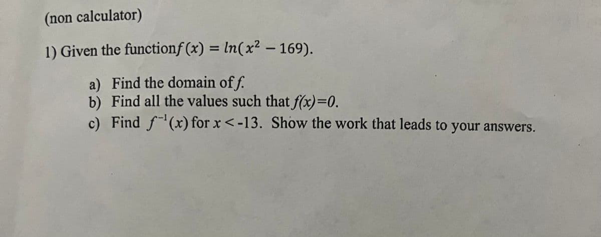 (non calculator)
1) Given the functionf(x) = ln(x² - 169).
a) Find the domain off.
b) Find all the values such that f(x)=0.
c) Find f(x) for x < -13. Show the work that leads to your answers.