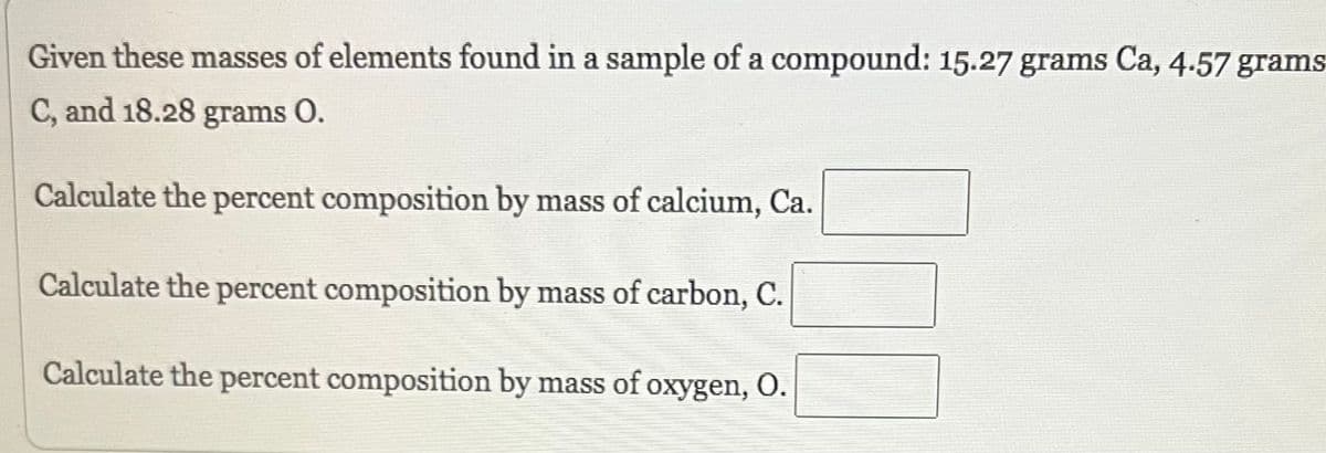 Given these masses of elements found in a sample of a compound: 15.27 grams Ca, 4.57 grams:
C, and 18.28 grams 0.
Calculate the percent composition by mass of calcium, Ca.
Calculate the percent composition by mass of carbon, C.
Calculate the percent composition by mass of oxygen, O.