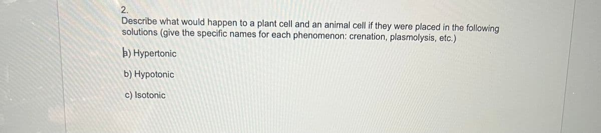 2.
Describe what would happen to a plant cell and an animal cell if they were placed in the following
solutions (give the specific names for each phenomenon: crenation, plasmolysis, etc.)
a) Hypertonic
b) Hypotonic
c) Isotonic