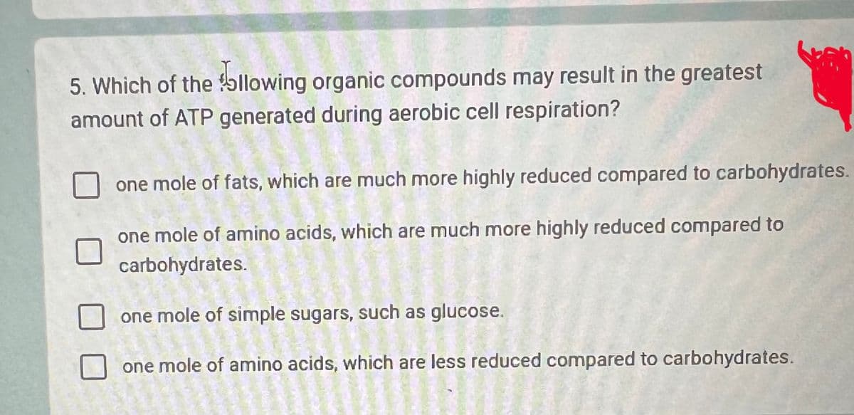 5. Which of the following organic compounds may result in the greatest
amount of ATP generated during aerobic cell respiration?
one mole of fats, which are much more highly reduced compared to carbohydrates.
one mole of amino acids, which are much more highly reduced compared to
carbohydrates.
one mole of simple sugars, such as glucose.
one mole of amino acids, which are less reduced compared to carbohydrates.
