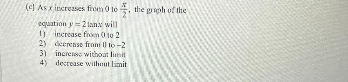 (c) As x increases from 0 to , the graph of the
equation y = 2tanx will
1) increase from 0 to 2
2) decrease from 0 to -2
3) increase without limit
4) decrease without limit
ree
