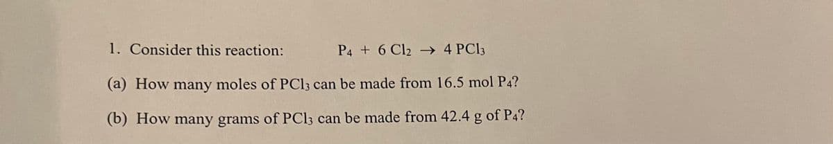 1. Consider this reaction:
P4 + 6 Cl2 → 4 PC13
(a) How many moles of PC13 can be made from 16.5 mol P4?
(b) How many grams of PC13 can be made from 42.4 g of P4?
