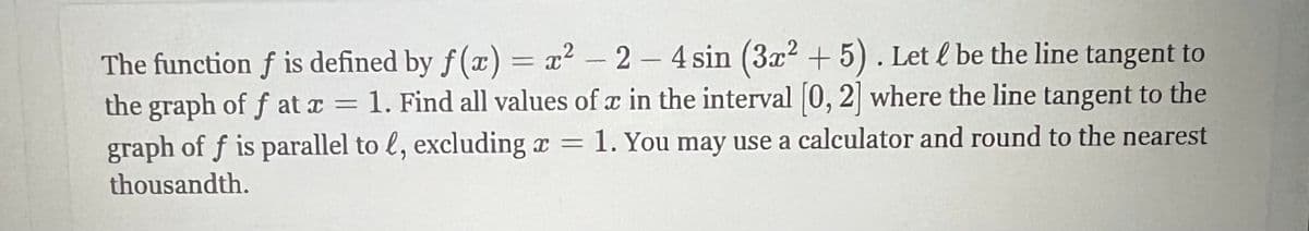 The function f is defined by f(x) = x² - 2 - 4 sin (3x² + 5). Let l be the line tangent to
the graph of f at x = 1. Find all values of x in the interval [0, 2] where the line tangent to the
graph of f is parallel to , excluding x = 1. You may use a calculator and round to the nearest
thousandth.