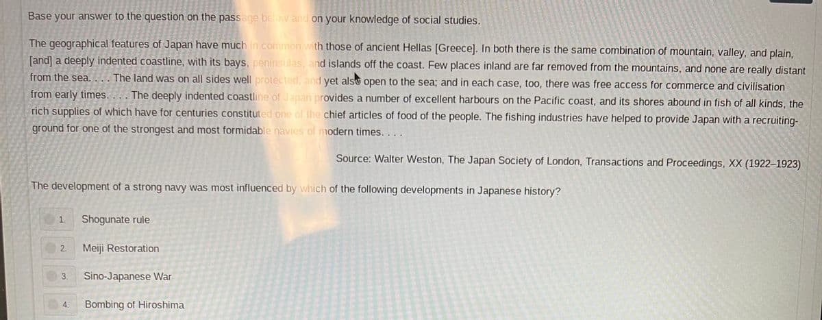 Base your answer to the question on the passage below and on your knowledge of social studies.
The geographical features of Japan have much in common with those of ancient Hellas [Greece]. In both there is the same combination of mountain, valley, and plain,
[and] a deeply indented coastline, with its bays, peninsulas, and islands off the coast. Few places inland are far removed from the mountains, and none are really distant
from the sea.... The land was on all sides well protected, and yet also open to the sea; and in each case, too, there was free access for commerce and civilisation
from early times. ... The deeply indented coastline of Japan provides a number of excellent harbours on the Pacific coast, and its shores abound in fish of all kinds, the
rich supplies of which have for centuries constituted one of the chief articles of food of the people. The fishing industries have helped to provide Japan with a recruiting-
ground for one of the strongest and most formidable navies of modern times. ...
Source: Walter Weston, The Japan Society of London, Transactions and Proceedings, XX (1922-1923)
The development of a strong navy was most influenced by which of the following developments in Japanese history?
1.
Shogunate rule
2
Meiji Restoration
3. Sino-Japanese War
4
Bombing of Hiroshima