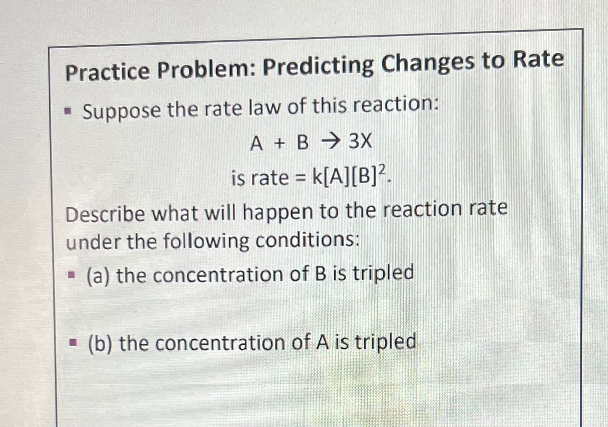 Practice Problem: Predicting Changes to Rate
Suppose the rate law of this reaction:
A + B → 3X
is rate = k[A][B]².
Describe what will happen to the reaction rate
under the following conditions:
(a) the concentration of B is tripled
(b) the concentration of A is tripled
