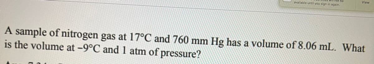 ot be
View
available until you sign in again.
A sample of nitrogen gas at 17°C and 760 mm Hg has a volume of 8.06 mL. What
is the volume at -9°C and 1 atm of pressure?
