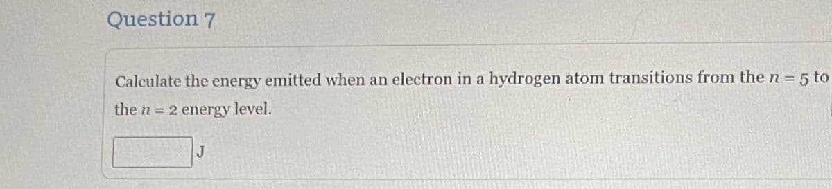 Question 7
Calculate the energy emitted when an electron in a hydrogen atom transitions from the n = 5 to
the n = 2 energy level.
J