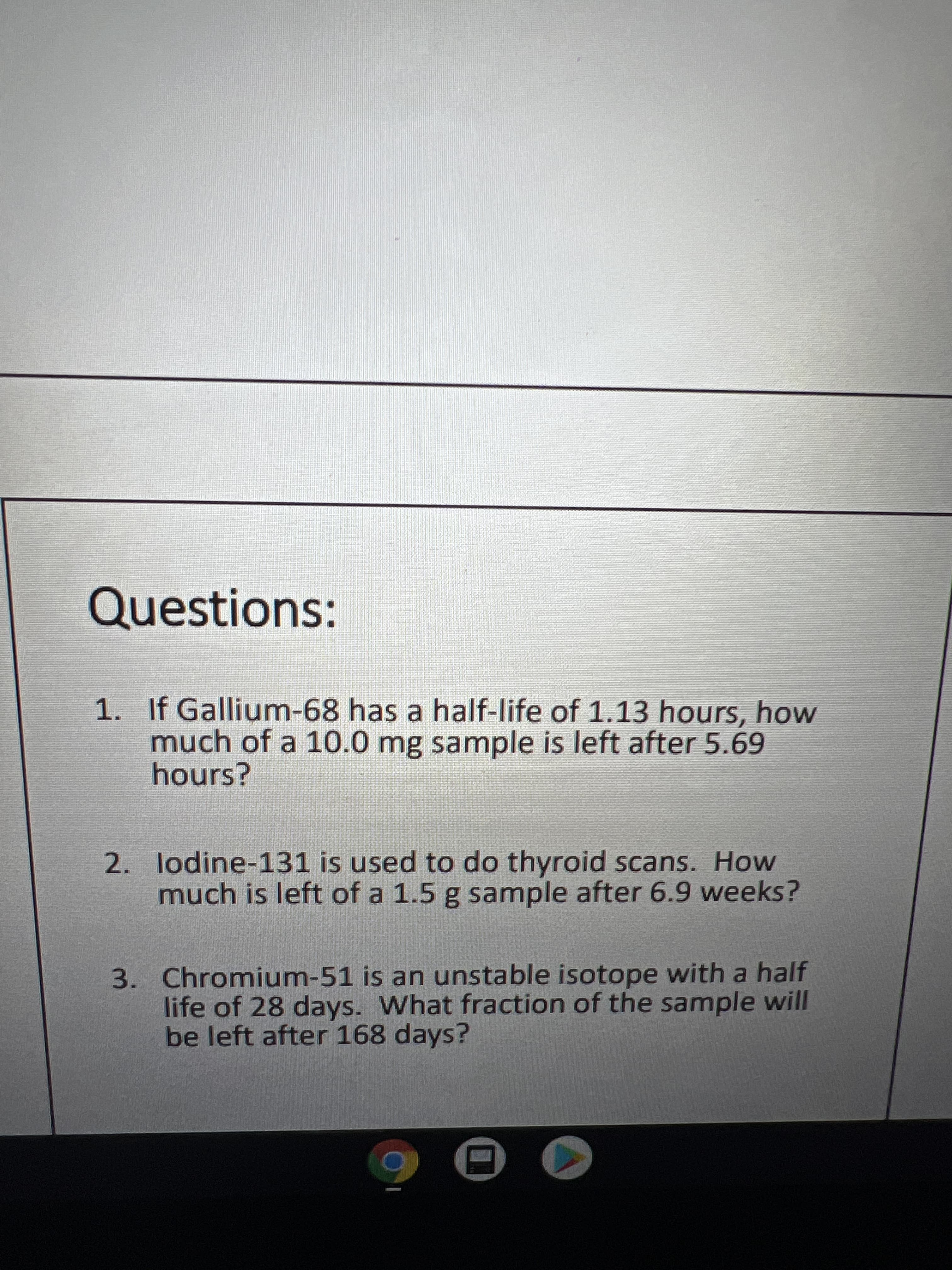 Questions:
1. If Gallium-68 has a half-life of 1.13 hours, how
much of a 10.0 mg sample is left after 5.69
hours?
2. lodine-131 is used to do thyroid scans. How
much is left of a 1.5 g sample after 6.9 weeks?
3. Chromium-51 is an unstable isotope with a half
life of 28 days. What fraction of the sample will
be left after 168 days?
