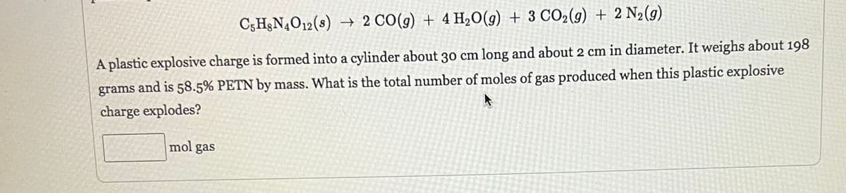 C5H、N4O12 (8) → 2 CO(g) + 4H₂O(g) + 3 CO₂(g) + 2 N₂(g)
A plastic explosive charge is formed into a cylinder about 30 cm long and about 2 cm in diameter. It weighs about 198
grams and is 58.5% PETN by mass. What is the total number of moles of gas produced when this plastic explosive
A
charge explodes?
mol gas