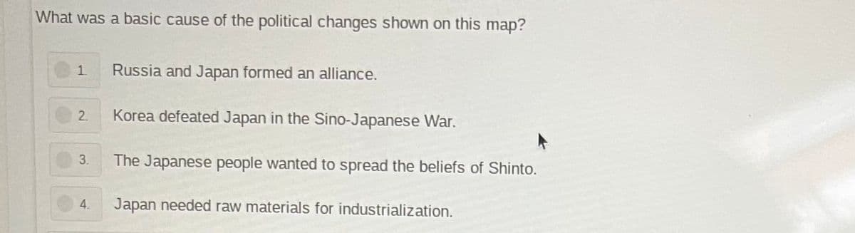 What was a basic cause of the political changes shown on this map?
1.
Russia and Japan formed an alliance.
2
Korea defeated Japan in the Sino-Japanese War.
3.
The Japanese people wanted to spread the beliefs of Shinto.
4.
Japan needed raw materials for industrialization.