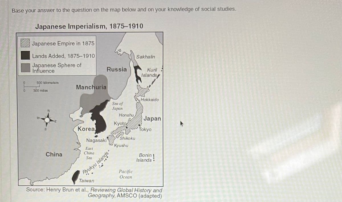 Base your answer to the question on the map below and on your knowledge of social studies.
Japanese Imperialism, 1875-1910
Japanese Empire in 1875
Lands Added, 1875-1910
Japanese Sphere of
Influence
Russia
500 kilometers
Sea of
Japan
0
300 miles
S
N
Manchuria
Korea
Nagasaki
East
China
Sea
Honshu
Kyoto
f
Kyushu
Ryukyu Islands
Shikoku
Sakhalin
Kuril
Islands
Hokkaido
Japan
Tokyo
China
Islands
Pacific
Ocean
Taiwan
Source: Henry Brun et al., Reviewing Global History and
Geography, AMSCO (adapted)
Bonin!
A